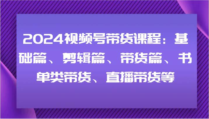 2024视频号带货课程：基础篇、剪辑篇、带货篇、书单类带货、直播带货等-宇文网创
