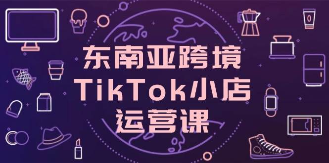 （14390期）东南亚跨境TikTok小店运营课，掌握店铺设置与流量转化核心技巧-宇文网创
