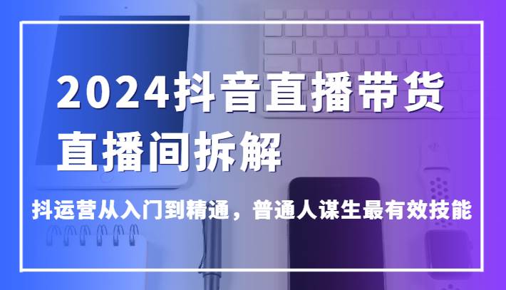 2024抖音直播带货直播间拆解，抖运营从入门到精通，普通人谋生最有效技能-宇文网创