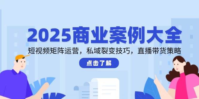 2025商业案例大全，短视频矩阵运营，私域裂变技巧，直播带货策略-宇文网创