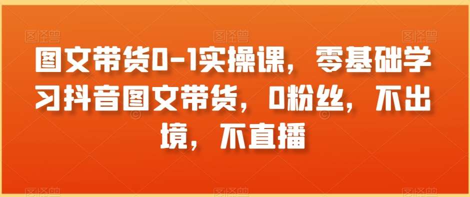 图文带货0-1实操课，零基础学习抖音图文带货，0粉丝，不出境，不直播-宇文网创