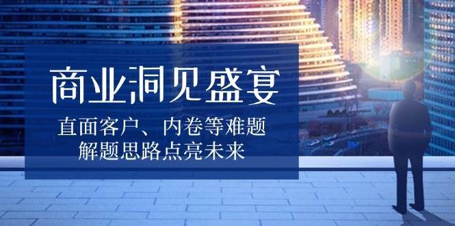 商业洞见盛宴,直面客户、内卷等难题,解题思路点亮未来-宇文网创