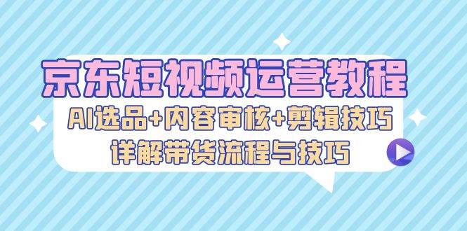 （13044期）京东短视频运营教程：AI选品+内容审核+剪辑技巧，详解带货流程与技巧-宇文网创