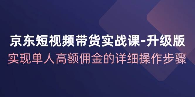 （12167期）京东-短视频带货实战课-升级版，实现单人高额佣金的详细操作步骤-宇文网创