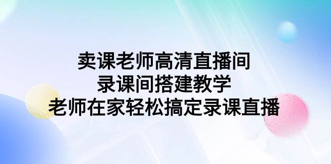 （9314期）卖课老师高清直播间 录课间搭建教学，老师在家轻松搞定录课直播-宇文网创