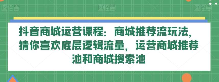 抖音商城运营课程：商城推荐流玩法，猜你喜欢底层逻辑流量，运营商城推荐池和商城搜索池-宇文网创