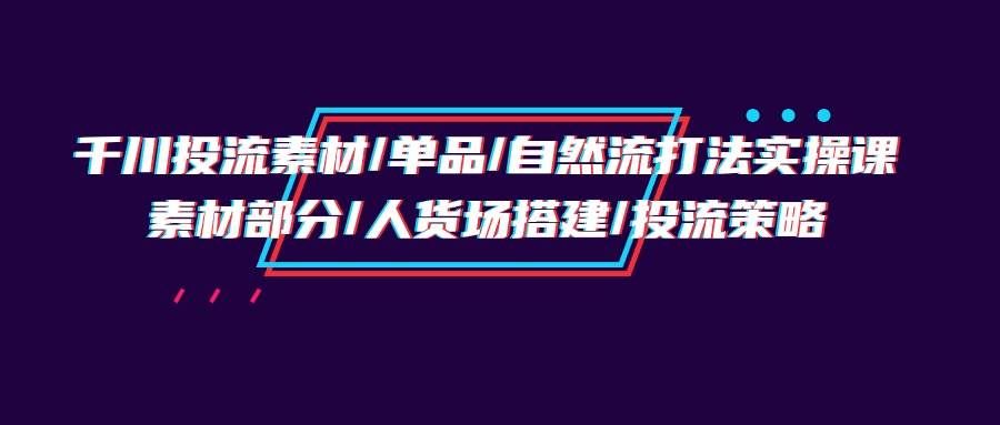 （9908期）千川投流素材/单品/自然流打法实操培训班，素材部分/人货场搭建/投流策略-宇文网创