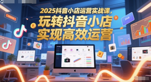 2025抖音小店运营实战课，玩转抖音小店，实现高效运营-宇文网创