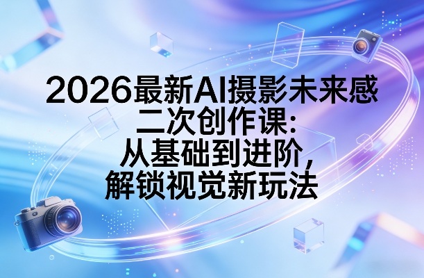 2026最新AI摄影未来感二次创作课:从基础到进阶,解锁视觉新玩法-宇文网创