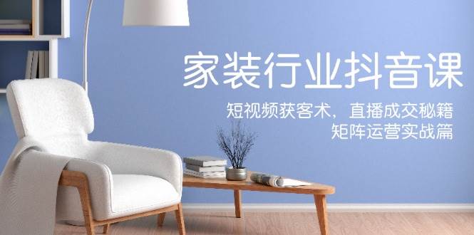 （12200期）家装抖音课：短视频获客术，直播成交秘籍，矩阵运营实战篇-宇文网创