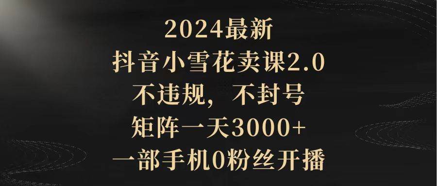 （9639期）2024最新抖音小雪花卖课2.0 不违规 不封号 矩阵一天3000+一部手机0粉丝开播-宇文网创