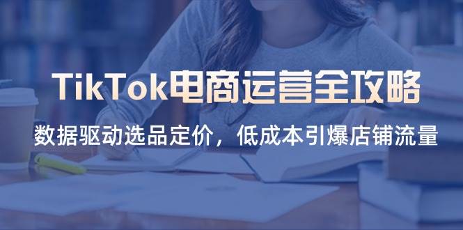 （14343期）TikTok电商运营全攻略，数据驱动选品定价，低成本引爆店铺流量-宇文网创