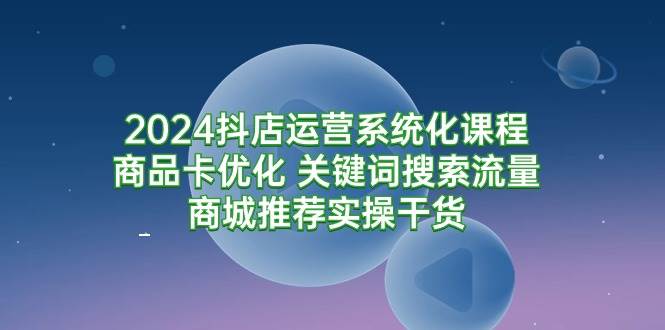 （9438期）2024抖店运营系统化课程：商品卡优化 关键词搜索流量商城推荐实操干货-宇文网创