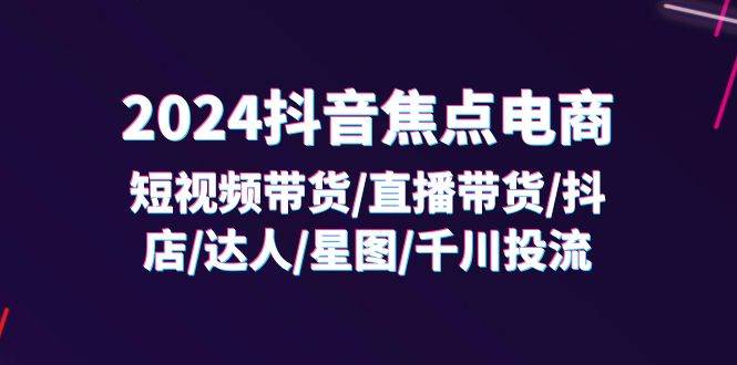 （11794期）2024抖音-焦点电商：短视频带货/直播带货/抖店/达人/星图/千川投流/32节课-宇文网创