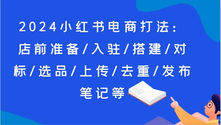 2024小红书电商打法：店前准备/入驻/搭建/对标/选品/上传/去重/发布笔记等-宇文网创