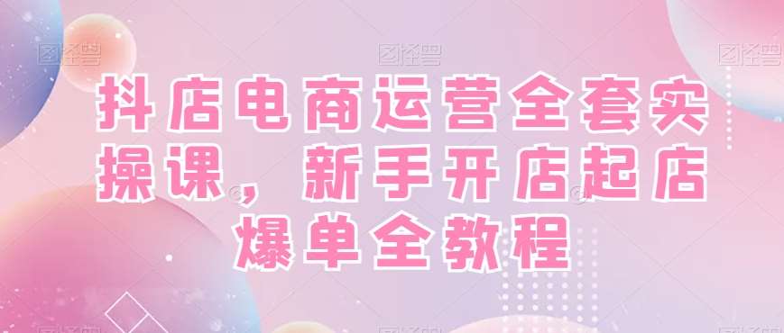 抖店电商运营全套实操课，新手开店起店爆单全教程-宇文网创