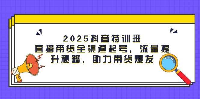 2025抖音特训班：直播带货全渠道起号，流量提升秘籍，助力带货爆发-宇文网创