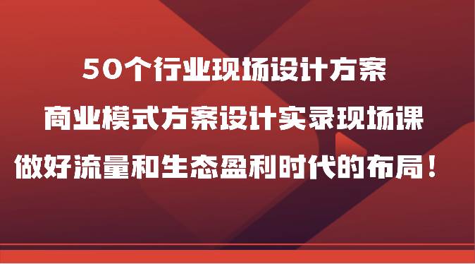 50个行业现场设计方案，商业模式方案设计实录现场课，做好流量和生态盈利时代的布局！-宇文网创