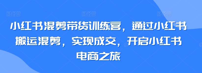 小红书混剪带货训练营，通过小红书搬运混剪，实现成交，开启小红书电商之旅-宇文网创