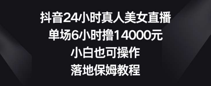 抖音24小时真人美女直播，单场6小时撸14000元，小白也可操作，落地保姆教程【揭秘】-宇文网创