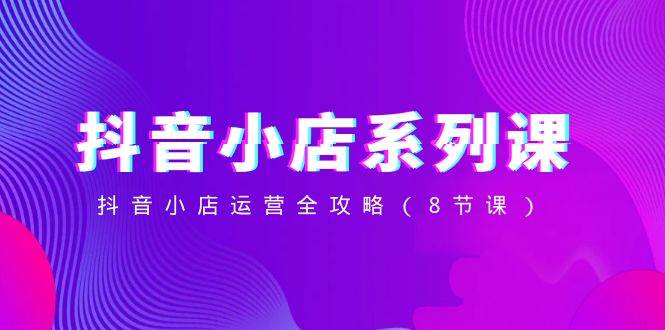 （8415期）抖音小店-系列课，抖音小店运营全攻略（8节课）-宇文网创