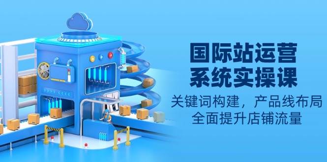 （13967期）国际站运营系统实操课：关键词构建，产品线布局，全面提升店铺流量-宇文网创