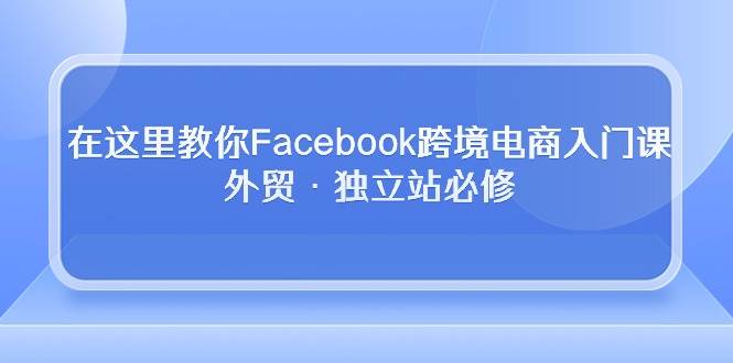 （10259期）在这里教你Facebook跨境电商入门课，外贸·独立站必修-宇文网创