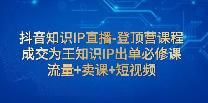 抖音知识IP直播-登顶营课程：成交为王知识IP出单必修课 流量+卖课+短视频-宇文网创