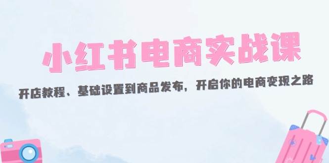 （12367期）小红书电商实战课：开店教程、基础设置到商品发布，开启你的电商变现之路-宇文网创