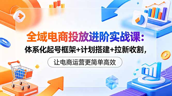 (18532期)全域电商投放进阶实战课:体系化起号框架+计划搭建+拉新收割,让电商运营更简单高效-宇文网创