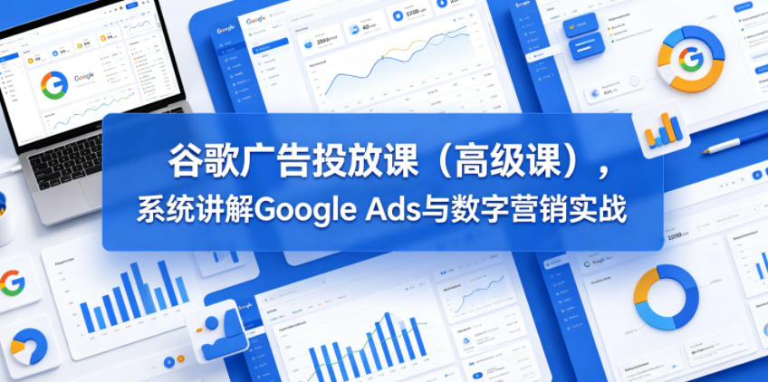 谷歌广告投放课(高级课),系统讲解Google Ads与数字营销实战-宇文网创