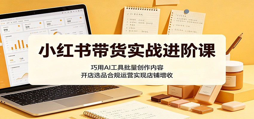 小红书带货实战进阶课:巧用AI工具批量创作内容,开店选品合规运营实现店铺增收-宇文网创