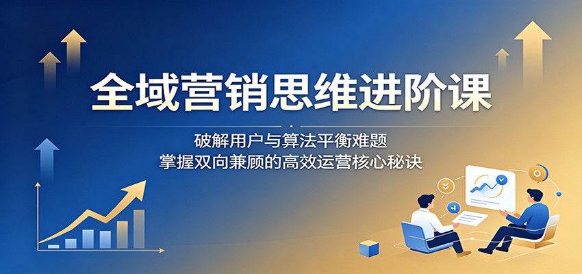 全域营销思维进阶课：破解用户与算法平衡难题，掌握双向兼顾的高效运营核心秘诀-宇文网创