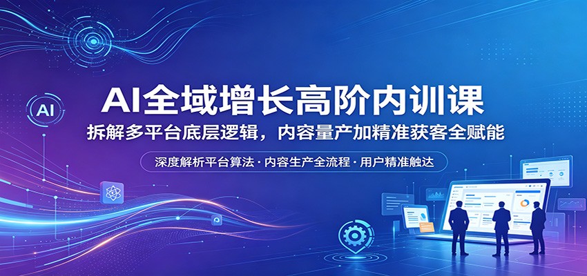 AI全域增长高阶内训课：拆解多平台底层逻辑，内容量产加精准获客全赋能-宇文网创