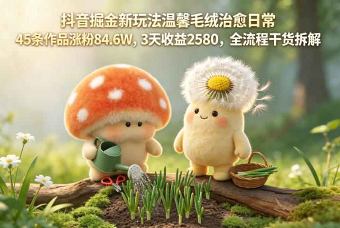 抖音掘金新玩法温馨毛绒治愈日常，45条作品涨粉84.6W，3天收益2580，全流程干货拆解-宇文网创
