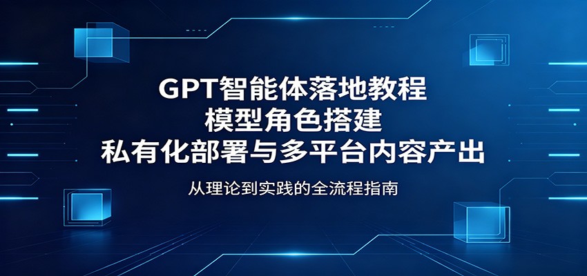 GPT智能体落地教程：模型角色搭建，私有化部署与多平台内容产出-宇文网创