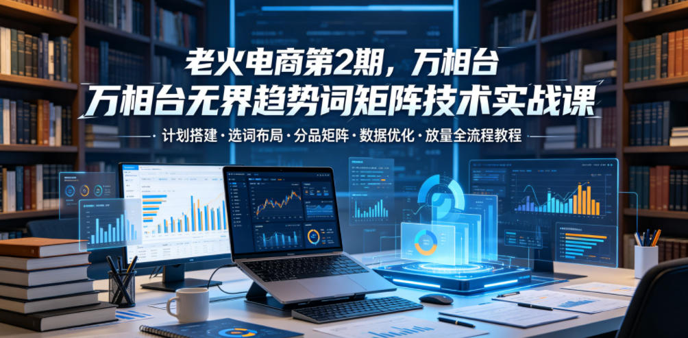 老火电商第2期,万相台无界趋势词矩阵技术实战课,计划搭建・选词布局・分品矩阵・数据优化・放量全流程教程-宇文网创