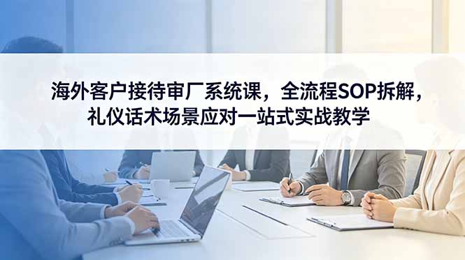 (18772期)海外客户接待审厂系统课,全流程SOP拆解,礼仪话术场景应对一站式实战教学-宇文网创