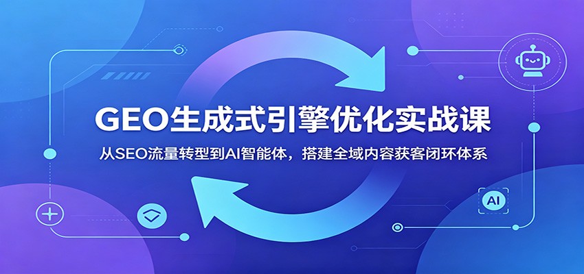 GEO生成式引擎优化实战课：从SEO流量转型到AI智能体，搭建全域内容获客闭环体系-宇文网创